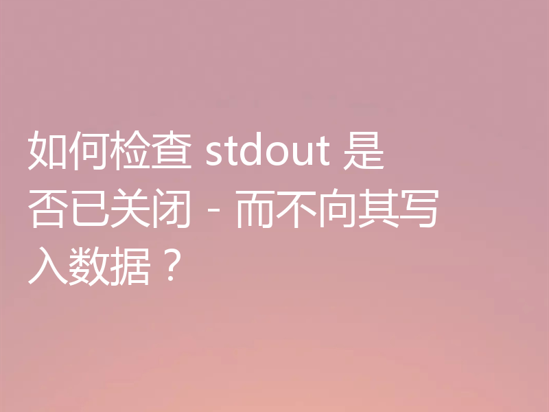 如何检查 stdout 是否已关闭 - 而不向其写入数据？