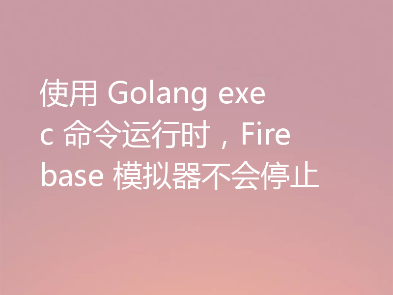 使用 Golang exec 命令运行时，Firebase 模拟器不会停止