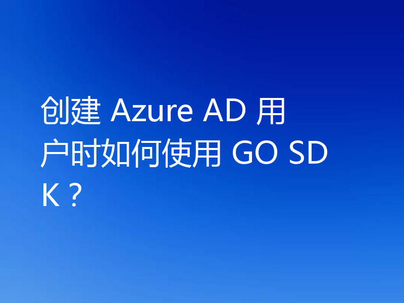 创建 Azure AD 用户时如何使用 GO SDK？
