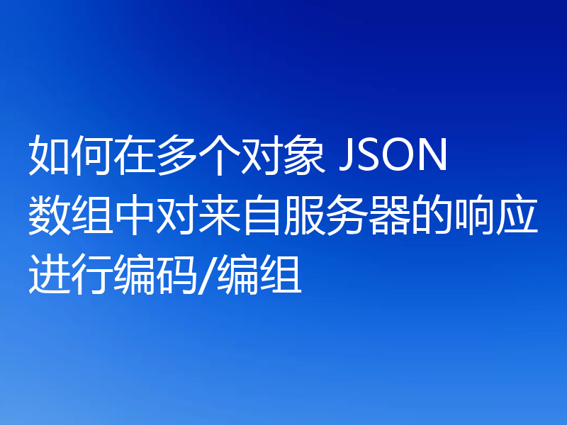 如何在多个对象 JSON 数组中对来自服务器的响应进行编码/编组