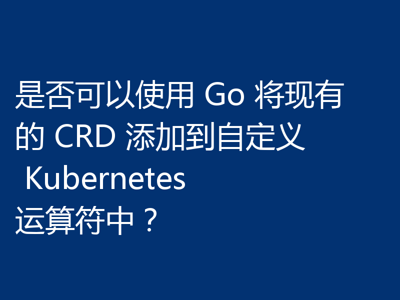是否可以使用 Go 将现有的 CRD 添加到自定义 Kubernetes 运算符中？