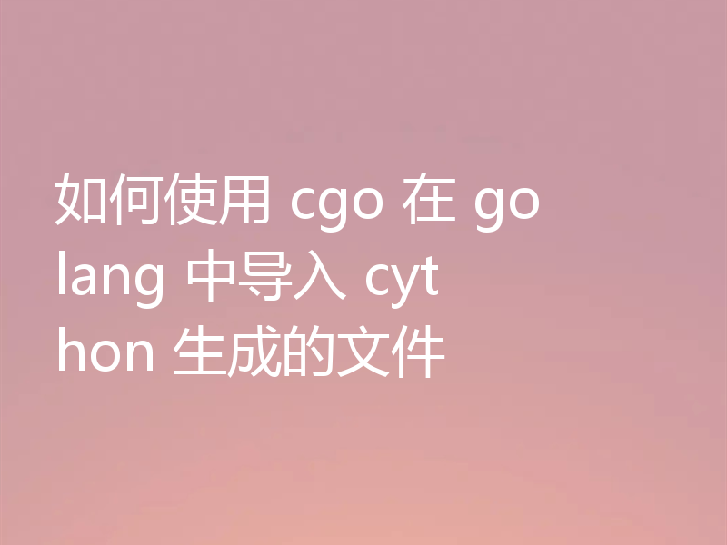 如何使用 cgo 在 golang 中导入 cython 生成的文件