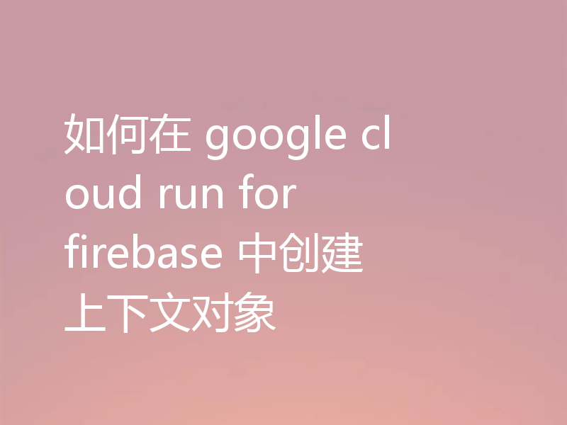 如何在 google cloud run for firebase 中创建上下文对象