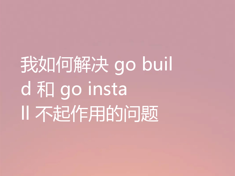 我如何解决 go build 和 go install 不起作用的问题