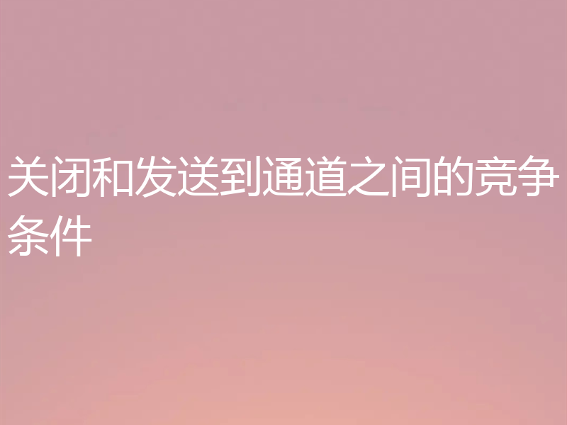 关闭和发送到通道之间的竞争条件