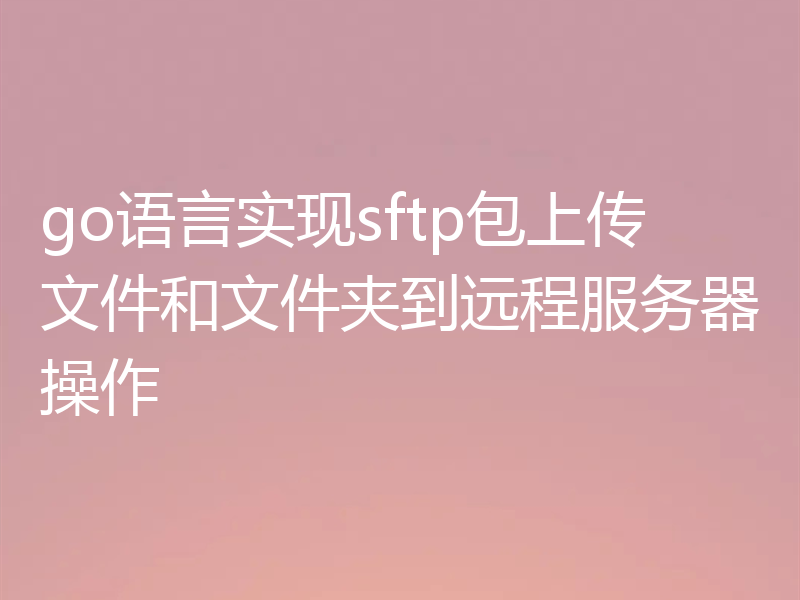 go语言实现sftp包上传文件和文件夹到远程服务器操作