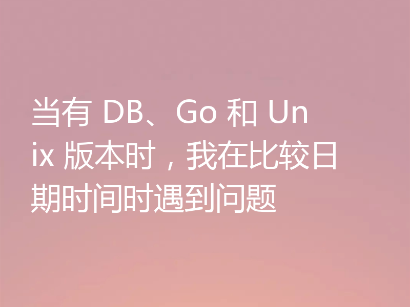 当有 DB、Go 和 Unix 版本时，我在比较日期时间时遇到问题
