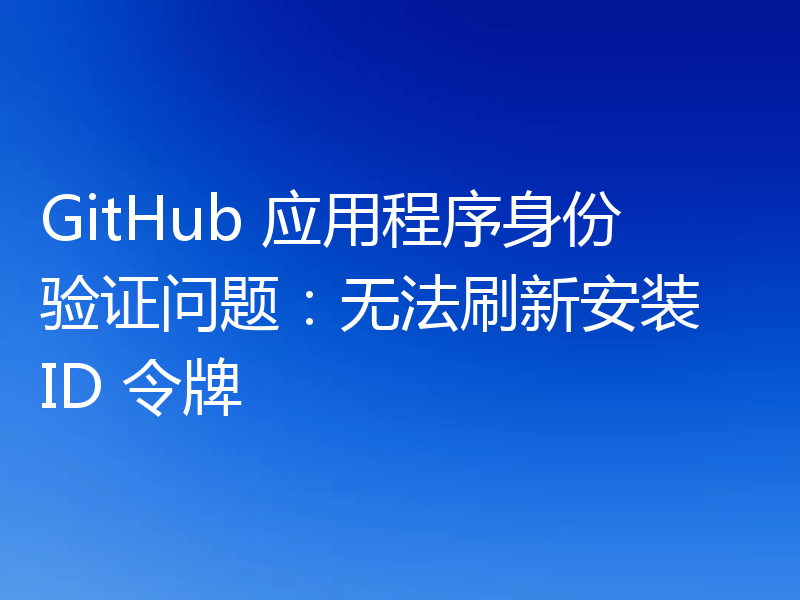 GitHub 应用程序身份验证问题：无法刷新安装 ID 令牌