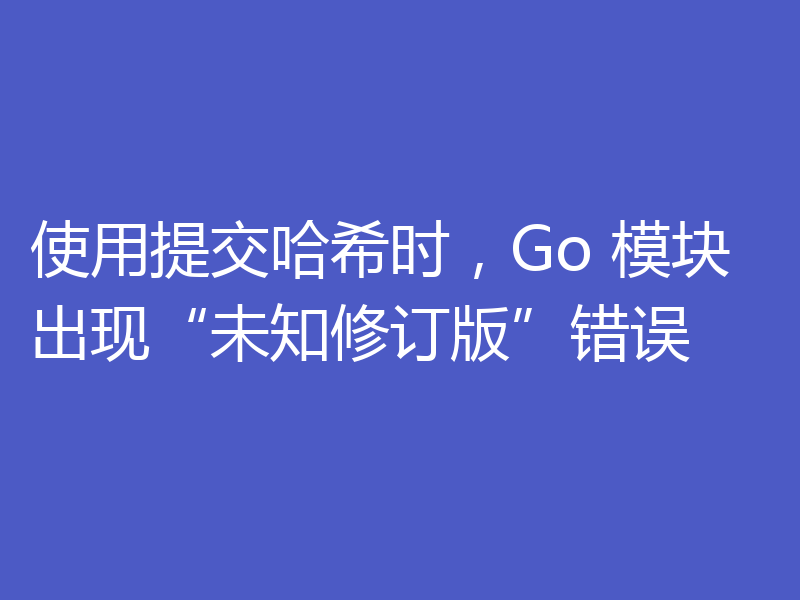 使用提交哈希时，Go 模块出现“未知修订版”错误