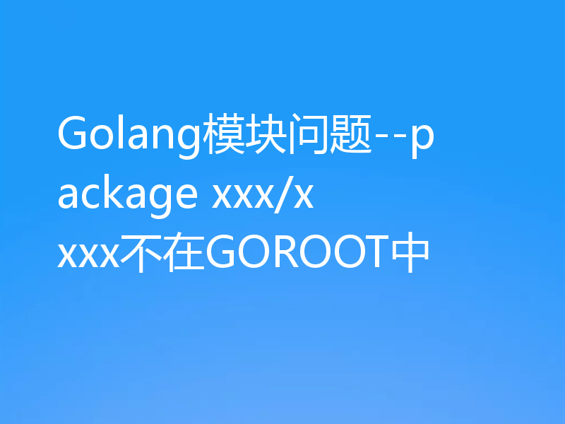 Golang模块问题--package xxx/xxxx不在GOROOT中