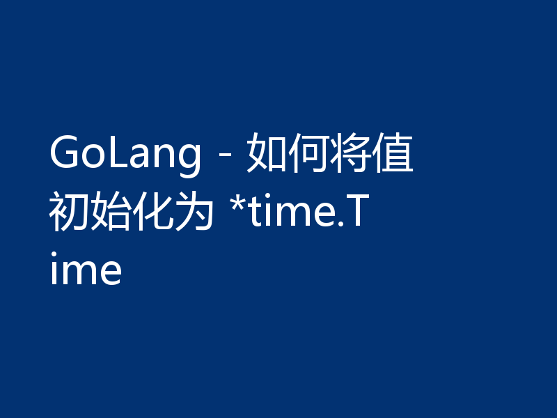 GoLang - 如何将值初始化为 *time.Time