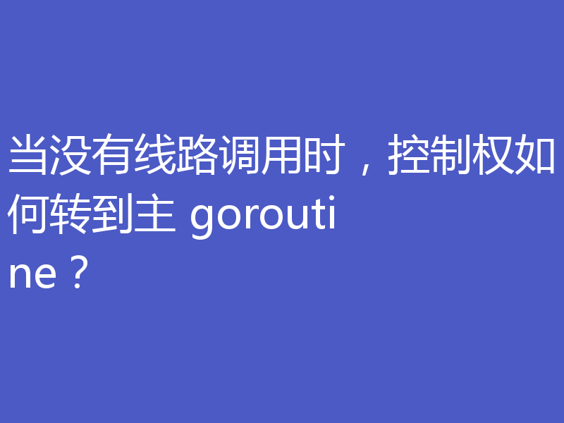 当没有线路调用时，控制权如何转到主 goroutine？