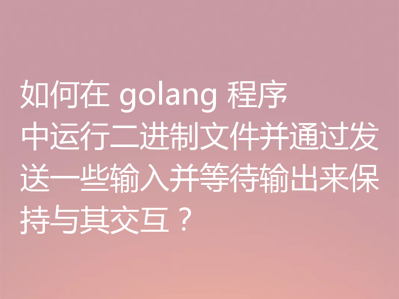 如何在 golang 程序中运行二进制文件并通过发送一些输入并等待输出来保持与其交互？