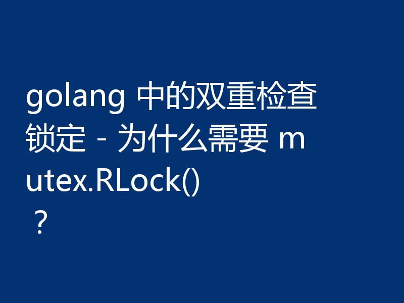 golang 中的双重检查锁定 - 为什么需要 mutex.RLock()？