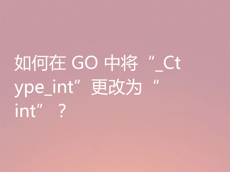 如何在 GO 中将“_Ctype_int”更改为“int”？