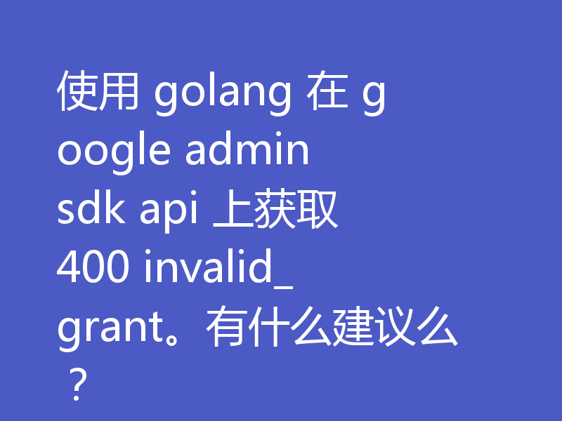 使用 golang 在 google admin sdk api 上获取 400 invalid_grant。有什么建议么？