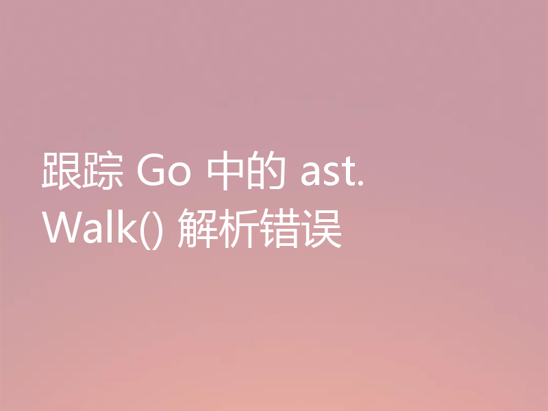 跟踪 Go 中的 ast.Walk() 解析错误