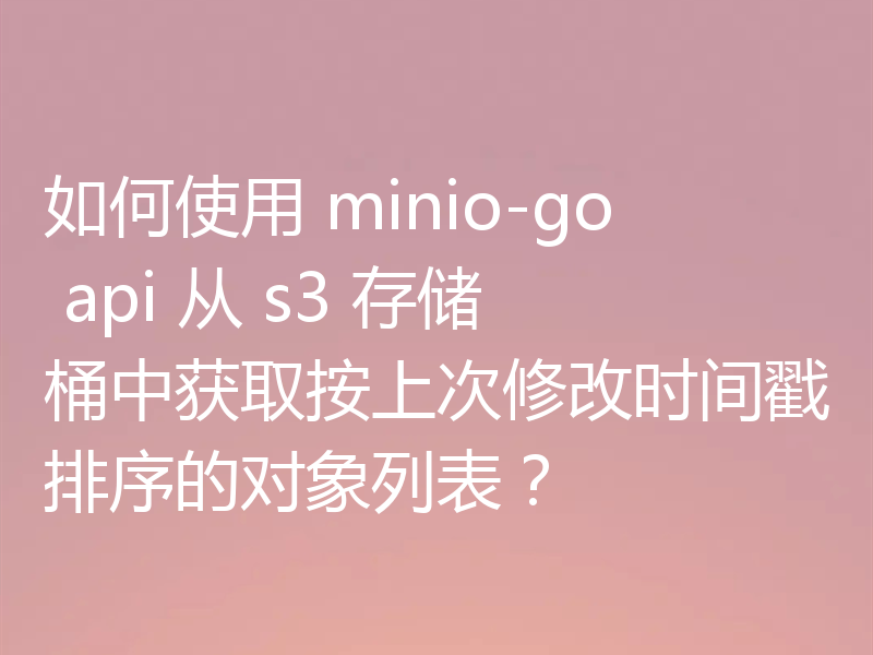 如何使用 minio-go api 从 s3 存储桶中获取按上次修改时间戳排序的对象列表？