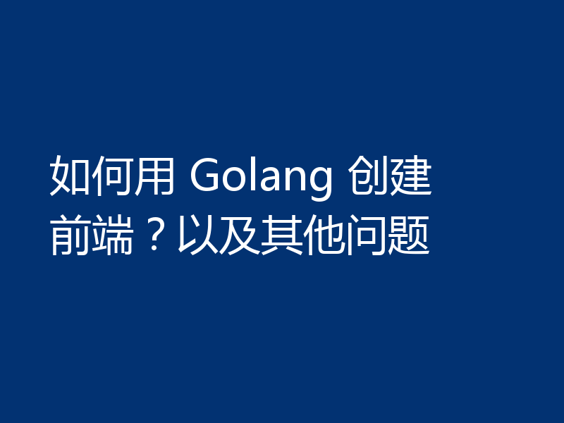 如何用 Golang 创建前端？以及其他问题