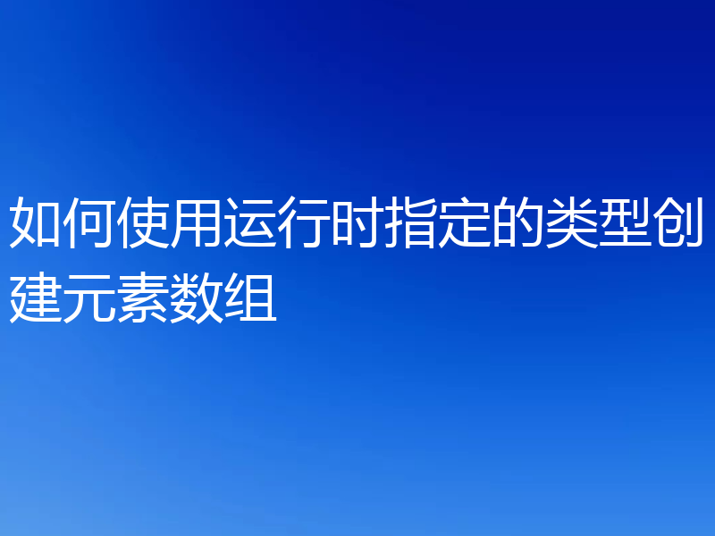 如何使用运行时指定的类型创建元素数组