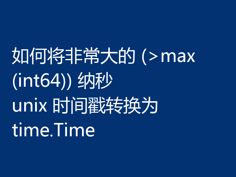 如何将非常大的 (>max(int64)) 纳秒 unix 时间戳转换为 time.Time