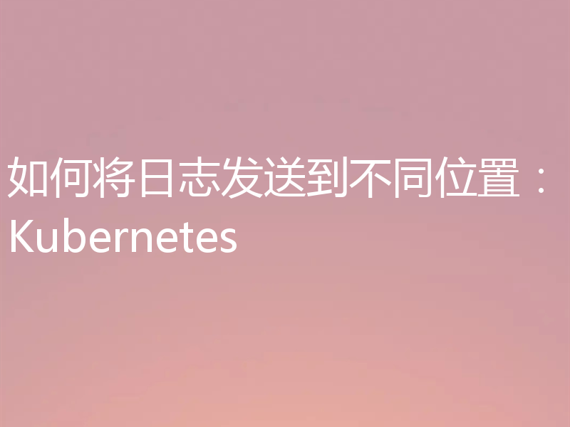 如何将日志发送到不同位置：Kubernetes