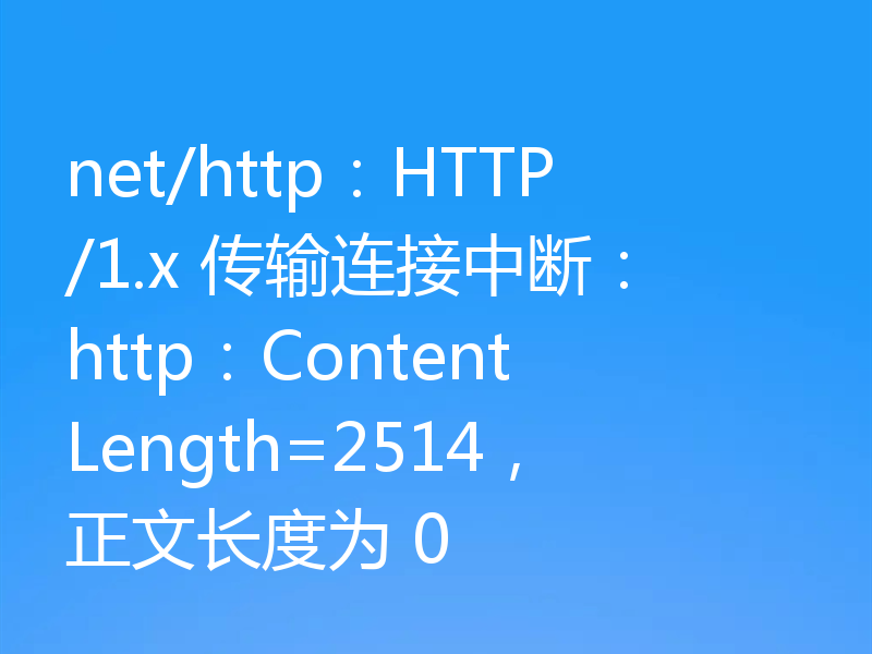 net/http：HTTP/1.x 传输连接中断：http：ContentLength=2514，正文长度为 0