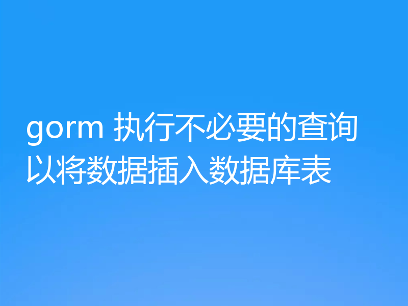 gorm 执行不必要的查询以将数据插入数据库表