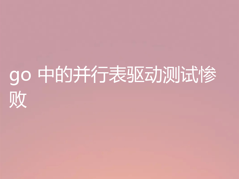 go 中的并行表驱动测试惨败