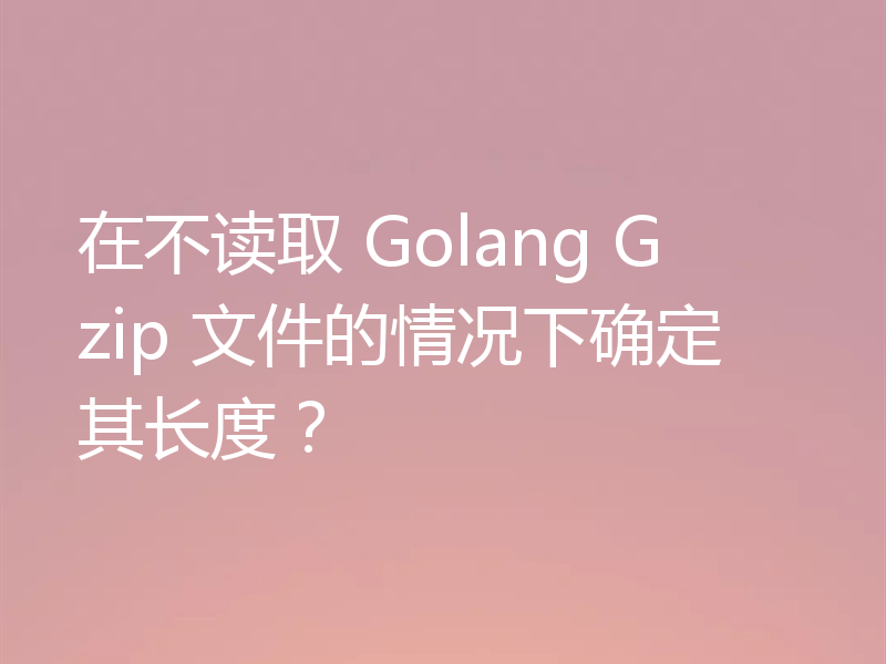 在不读取 Golang Gzip 文件的情况下确定其长度？