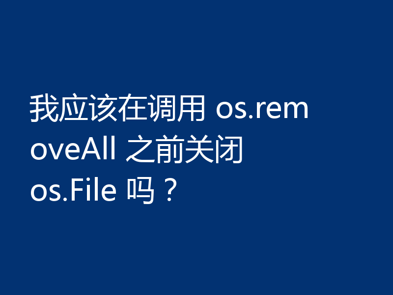 我应该在调用 os.removeAll 之前关闭 os.File 吗？