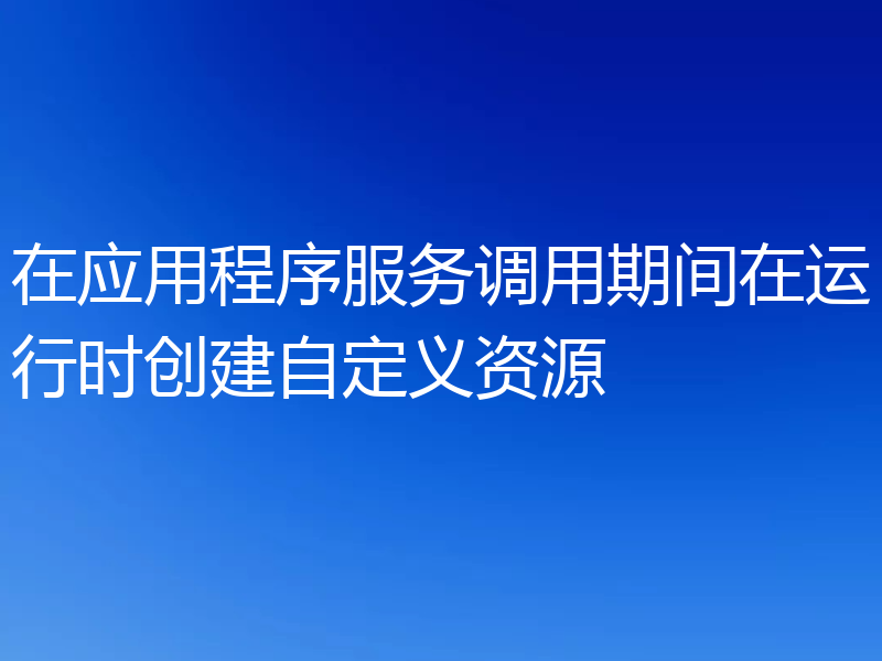 在应用程序服务调用期间在运行时创建自定义资源