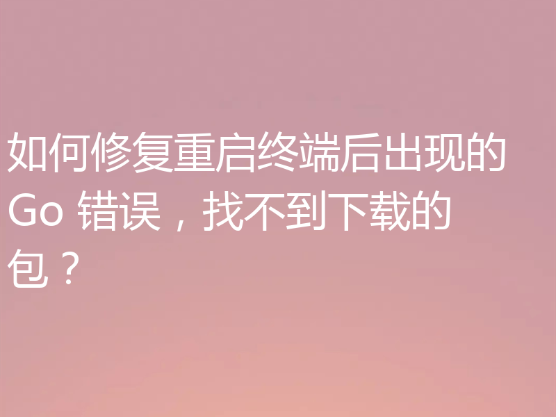 如何修复重启终端后出现的 Go 错误，找不到下载的包？