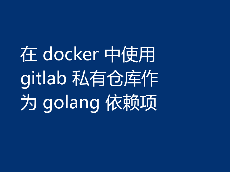 在 docker 中使用 gitlab 私有仓库作为 golang 依赖项