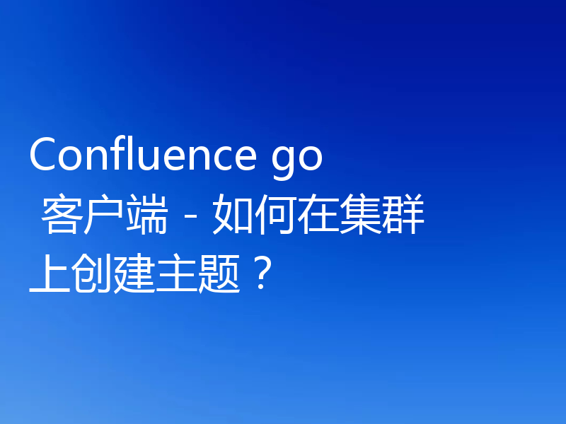 Confluence go 客户端 - 如何在集群上创建主题？