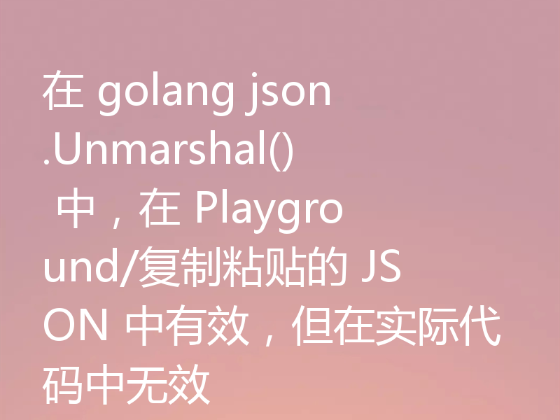 在 golang json.Unmarshal() 中，在 Playground/复制粘贴的 JSON 中有效，但在实际代码中无效