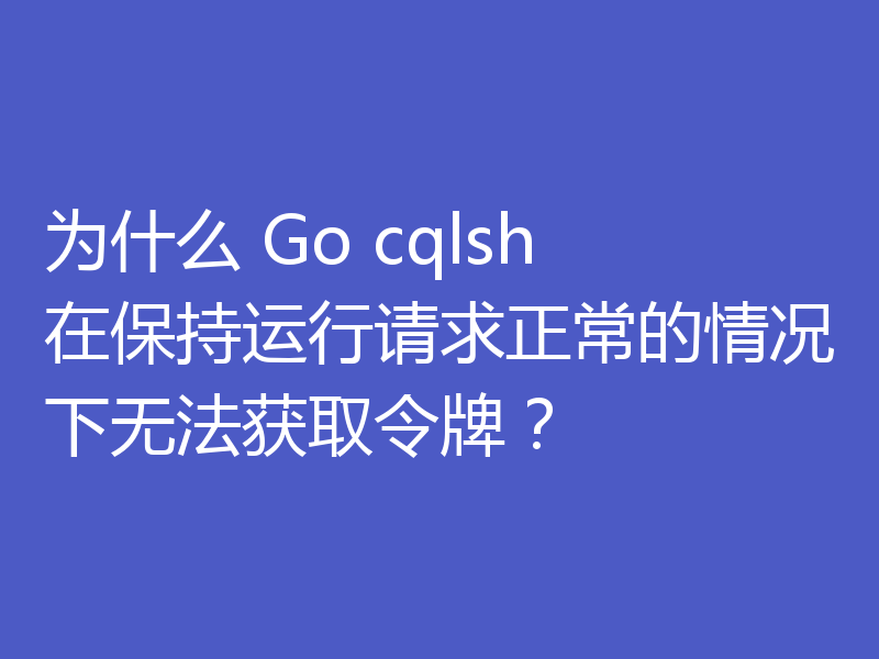 为什么 Go cqlsh 在保持运行请求正常的情况下无法获取令牌？
