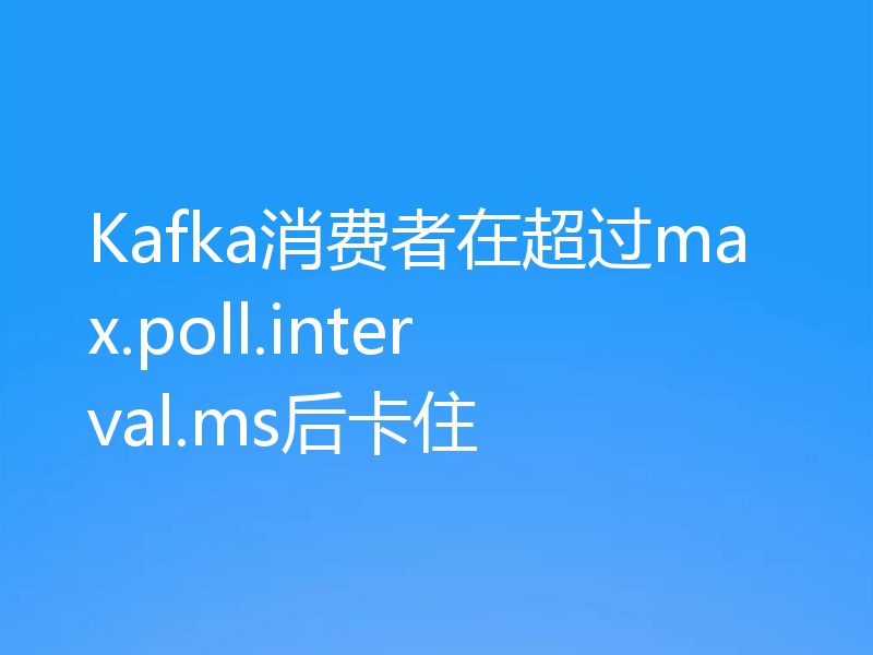 Kafka消费者在超过max.poll.interval.ms后卡住