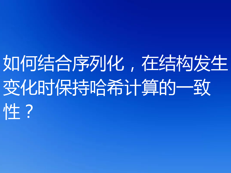 如何结合序列化，在结构发生变化时保持哈希计算的一致性？