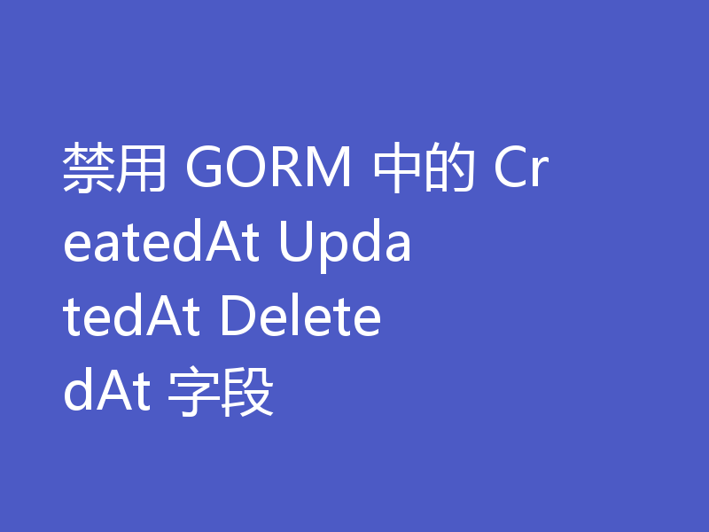 禁用 GORM 中的 CreatedAt UpdatedAt DeletedAt 字段