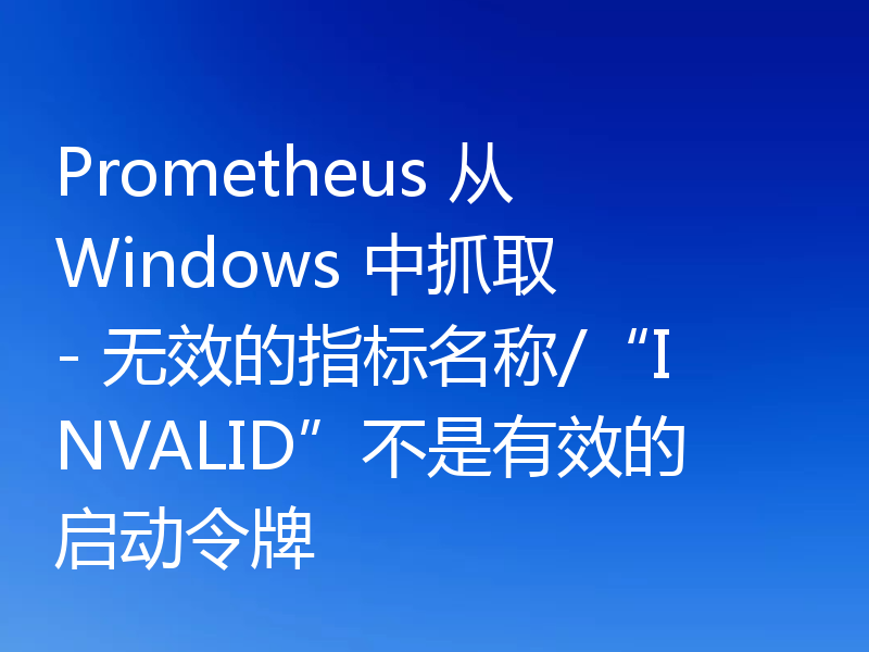 Prometheus 从 Windows 中抓取 - 无效的指标名称/“INVALID”不是有效的启动令牌