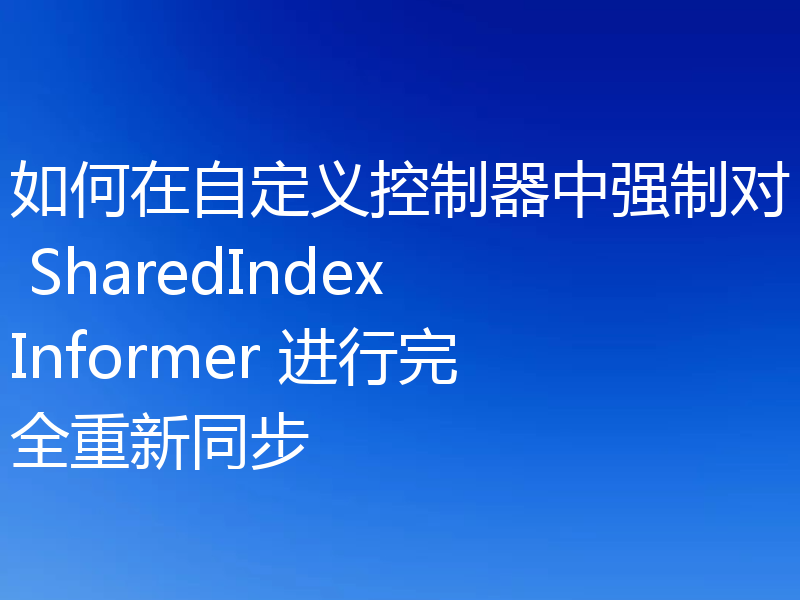 如何在自定义控制器中强制对 SharedIndexInformer 进行完全重新同步