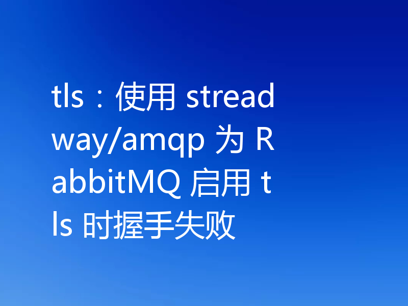tls：使用 streadway/amqp 为 RabbitMQ 启用 tls 时握手失败