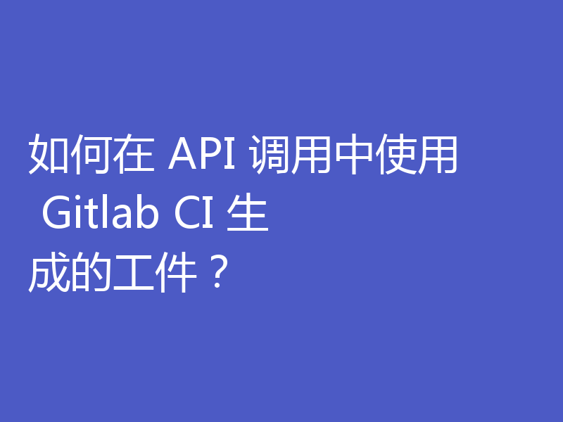 如何在 API 调用中使用 Gitlab CI 生成的工件？
