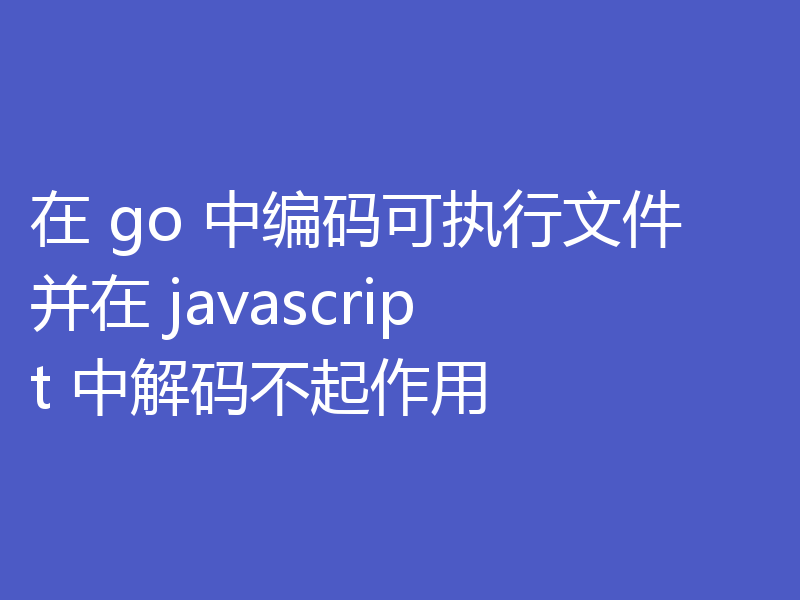 在 go 中编码可执行文件并在 javascript 中解码不起作用