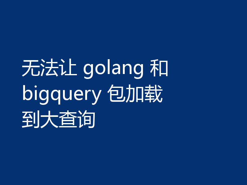 无法让 golang 和 bigquery 包加载到大查询