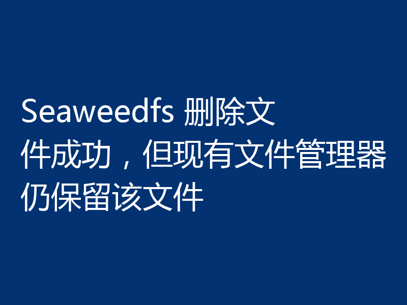 Seaweedfs 删除文件成功，但现有文件管理器仍保留该文件