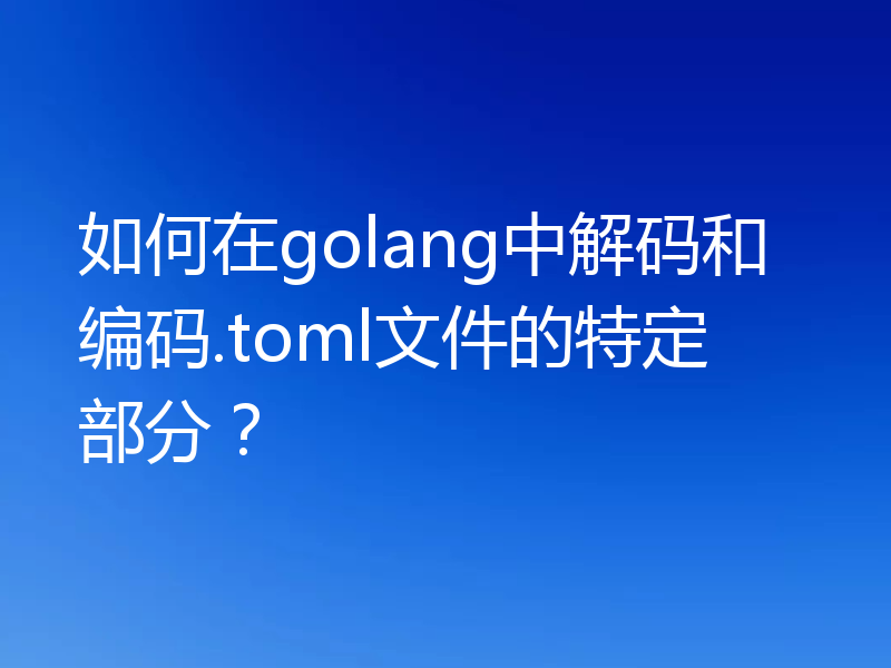 如何在golang中解码和编码.toml文件的特定部分？