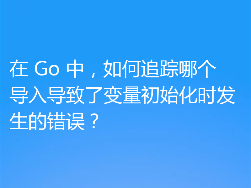 在 Go 中，如何追踪哪个导入导致了变量初始化时发生的错误？