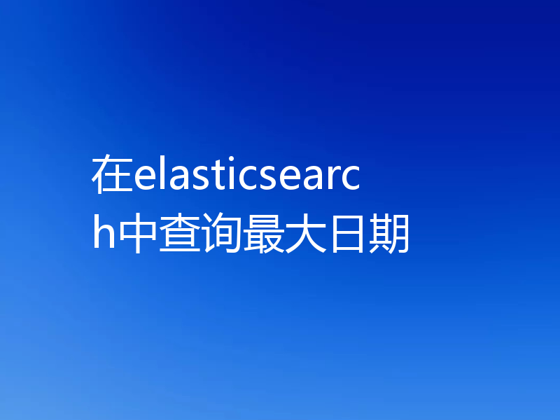 在elasticsearch中查询最大日期